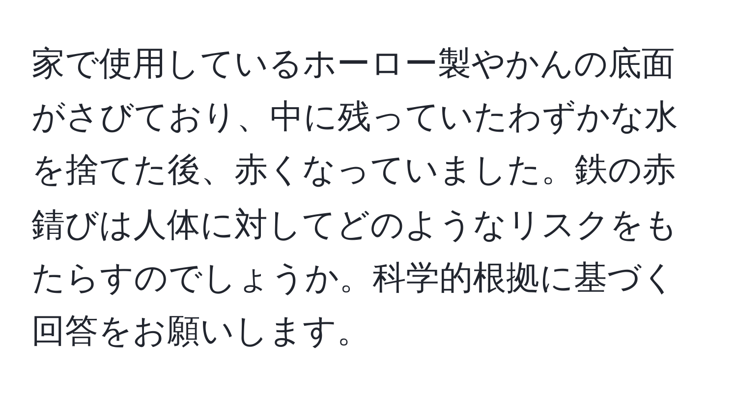 家で使用しているホーロー製やかんの底面がさびており、中に残っていたわずかな水を捨てた後、赤くなっていました。鉄の赤錆びは人体に対してどのようなリスクをもたらすのでしょうか。科学的根拠に基づく回答をお願いします。