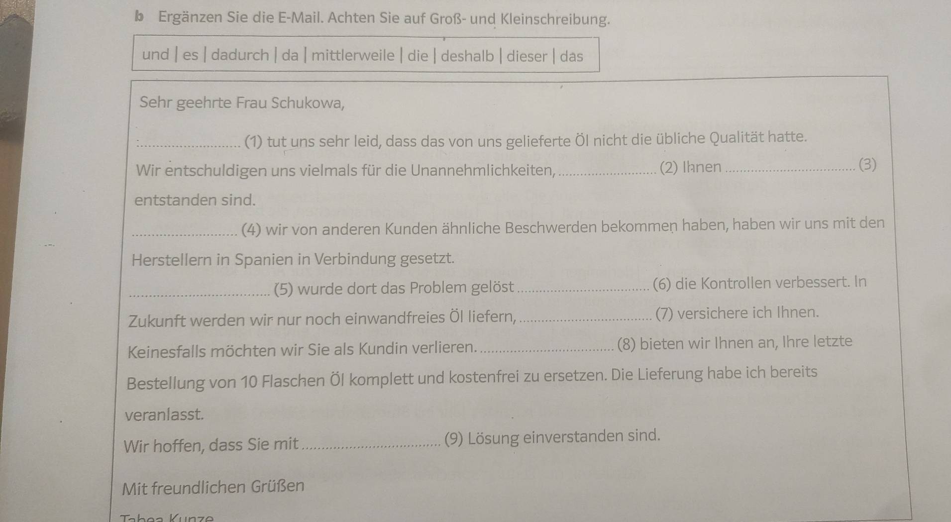 Ergänzen Sie die E-Mail. Achten Sie auf Groß- und Kleinschreibung. 
und | es | dadurch| da| mittlerweile | die | deshalb| dieser | das 
Sehr geehrte Frau Schukowa, 
_(1) tut uns sehr leid, dass das von uns gelieferte Öl nicht die übliche Qualität hatte. 
Wir entschuldigen uns vielmals für die Unannehmlichkeiten, _(2) Ihnen_ 
(3) 
entstanden sind. 
_(4) wir von anderen Kunden ähnliche Beschwerden bekommen haben, haben wir uns mit den 
Herstellern in Spanien in Verbindung gesetzt. 
_(5) wurde dort das Problem gelöst _(6) die Kontrollen verbessert. In 
Zukunft werden wir nur noch einwandfreies Öl liefern, _(7) versichere ich Ihnen. 
Keinesfalls möchten wir Sie als Kundin verlieren. _(8) bieten wir Ihnen an, Ihre letzte 
Bestellung von 10 Flaschen Öl komplett und kostenfrei zu ersetzen. Die Lieferung habe ich bereits 
veranlasst. 
Wir hoffen, dass Sie mit_ (9) Lösung einverstanden sind. 
Mit freundlichen Grüßen 
Tabea Künze