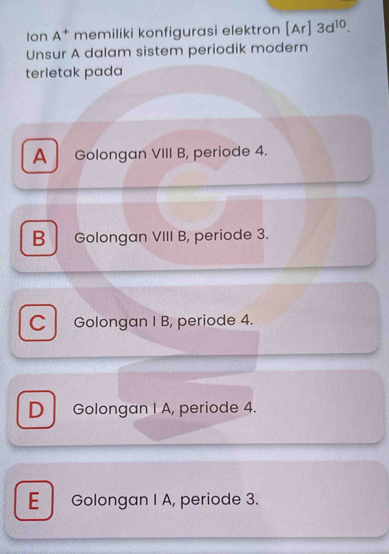 Ion A^+ memiliki konfigurasi elektron [Ar]3d^(10). 
Unsur A dalam sistem periodik modern
terletak pada
A Golongan VIII B, periode 4.
B Golongan VIII B, periode 3.
C Golongan I B, periode 4.
D Golongan I A, periode 4.
E Golongan I A, periode 3.