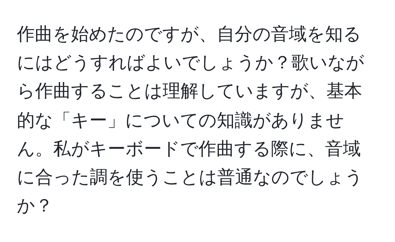 作曲を始めたのですが、自分の音域を知るにはどうすればよいでしょうか？歌いながら作曲することは理解していますが、基本的な「キー」についての知識がありません。私がキーボードで作曲する際に、音域に合った調を使うことは普通なのでしょうか？