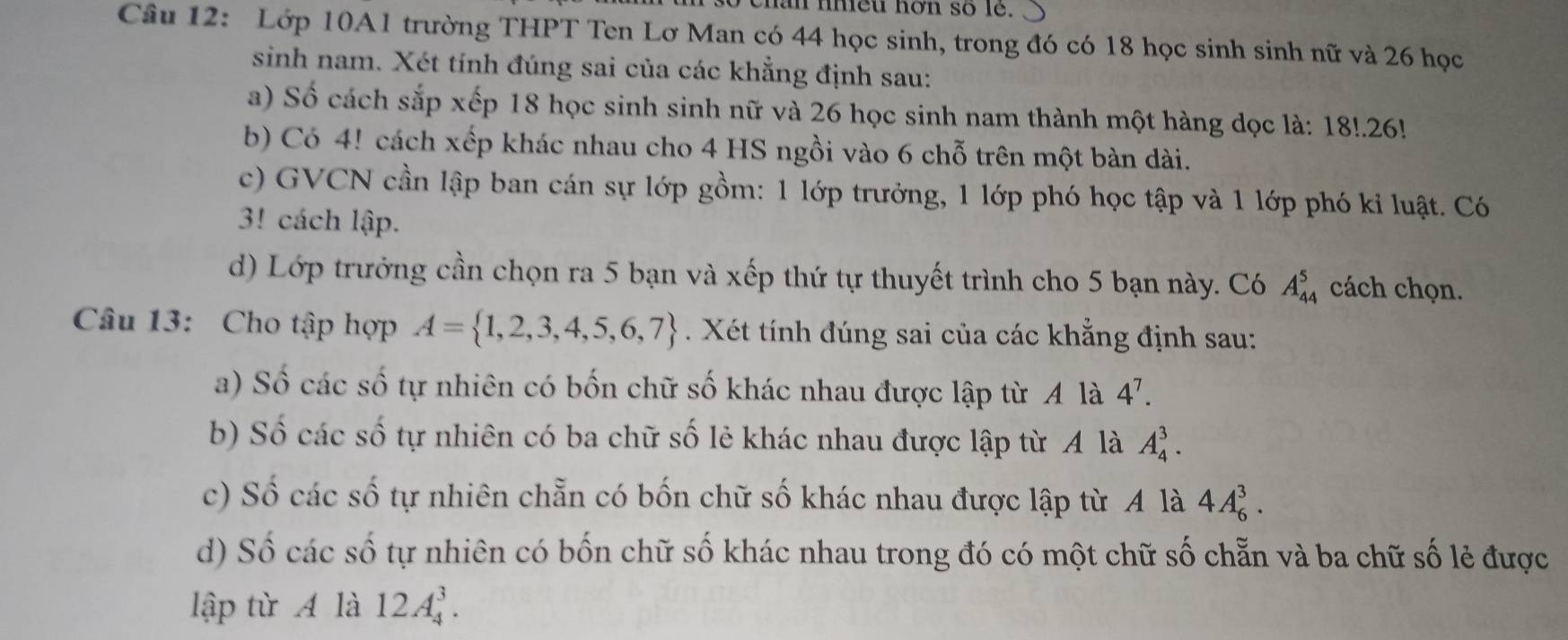 chân nhiều hơn số lê. 
Câu 12: Lớp 10A1 trường THPT Ten Lơ Man có 44 học sinh, trong đó có 18 học sinh sinh nữ và 26 học 
sinh nam. Xét tính đúng sai của các khẳng định sau: 
a) Số cách sắp xếp 18 học sinh sinh nữ và 26 học sinh nam thành một hàng dọc là: 18!. 26! 
b) Có 4! cách xếp khác nhau cho 4 HS ngồi vào 6 chỗ trên một bàn dài. 
c) GVCN cần lập ban cán sự lớp gồm: 1 lớp trưởng, 1 lớp phó học tập và 1 lớp phó kỉ luật. Có 
3! cách lập. 
d) Lớp trưởng cần chọn ra 5 bạn và xếp thứ tự thuyết trình cho 5 bạn này. Có A_(44)^5 cách chọn. 
Câu 13: Cho tập hợp A= 1,2,3,4,5,6,7. Xét tính đúng sai của các khẳng định sau: 
a) Số các số tự nhiên có bốn chữ số khác nhau được lập từ A là 4^7. 
b) Số các số tự nhiên có ba chữ số lẻ khác nhau được lập từ A là A_4^3. 
c) Số các số tự nhiên chẵn có bốn chữ số khác nhau được lập từ A là 4A_6^3. 
d) Số các số tự nhiên có bốn chữ số khác nhau trong đó có một chữ số chẵn và ba chữ số lẻ được 
lập từ A là 12A_4^3.