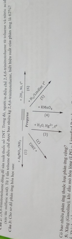 Cal 2: 2, 4, 6 -trinitrotoluene dùng đề sản xuất thuốc nổ TNT. Trong đó, người ta điều chế 2, 4, 6 -trinitrotoluene từ toluene và nitric ació 
(xúc tác sulfuric acid). Từ 1 tần toluene điều chế được bao nhiêu kg 2, 4, 6 -trinitrotoluene, biết hiệu suất của phản ứng là 62%? 
Câu 3: Cho sơ đồ phản ứng hóa học sau:
+AgNO_3/NH_3
+2H_2, Ni, t^0
(1) Propyne (6)
2HCl
+ H² Lindlar 
+ 
2) (5) t°
a 
Có bao nhiêu phản ứng thuộc loại phản ứng cộng? 
5: Xăng (Gasoline), khí dầu mỏ hóa lỏng (LPG-I