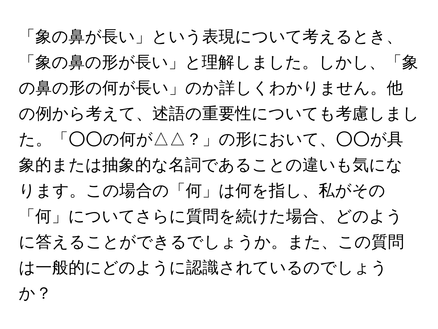 「象の鼻が長い」という表現について考えるとき、「象の鼻の形が長い」と理解しました。しかし、「象の鼻の形の何が長い」のか詳しくわかりません。他の例から考えて、述語の重要性についても考慮しました。「○○の何が△△？」の形において、○○が具象的または抽象的な名詞であることの違いも気になります。この場合の「何」は何を指し、私がその「何」についてさらに質問を続けた場合、どのように答えることができるでしょうか。また、この質問は一般的にどのように認識されているのでしょうか？