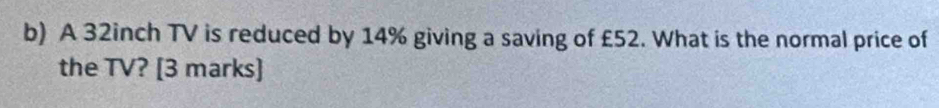 A 32inch TV is reduced by 14% giving a saving of £52. What is the normal price of 
the TV? [3 marks]