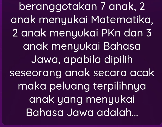 beranggotakan 7 anak, 2
anak menyukai Matematika,
2 anak menyukai PKn dan 3
anak menyukai Bahasa 
Jawa, apabila dipilih 
seseorang anak secara acak 
maka peluang terpilihnya 
anak yang menyukai 
Bahasa Jawa adalah...