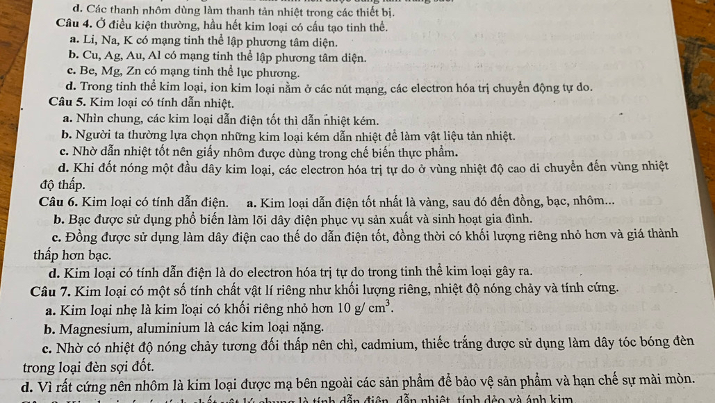 d. Các thanh nhôm dùng làm thanh tản nhiệt trong các thiết bị.
Câu 4. Ở điều kiện thường, hầu hết kim loại có cấu tạo tinh thể.
a. Li, Na, K có mạng tinh thể lập phương tâm diện.
b. Cu, Ag, Au, Al có mạng tinh thể lập phương tâm diện.
c. Be, Mg, Zn có mạng tinh thể lục phương.
d. Trong tinh thể kim loại, ion kim loại nằm ở các nút mạng, các electron hóa trị chuyển động tự do.
Câu 5. Kim loại có tính dẫn nhiệt.
a. Nhìn chung, các kim loại dẫn điện tốt thì dẫn nhiệt kém.
b. Người ta thường lựa chọn những kim loại kém dẫn nhiệt để làm vật liệu tản nhiệt.
c. Nhờ dẫn nhiệt tốt nên giấy nhôm được dùng trong chế biến thực phẩm.
d. Khi đốt nóng một đầu dây kim loại, các electron hóa trị tự do ở vùng nhiệt độ cao di chuyển đến vùng nhiệt
độ thấp.
Câu 6. Kim loại có tính dẫn điện. a. Kim loại dẫn điện tốt nhất là vàng, sau đó đến đồng, bạc, nhôm...
b. Bạc được sử dụng phổ biến làm lõi dây điện phục vụ sản xuất và sinh hoạt gia đình.
c. Đồng được sử dụng làm dây điện cao thế do dẫn điện tốt, đồng thời có khối lượng riêng nhỏ hơn và giá thành
thấp hơn bạc.
d. Kim loại có tính dẫn điện là do electron hóa trị tự do trong tinh thể kim loại gây ra.
Câu 7. Kim loại có một số tính chất vật lí riêng như khối lượng riêng, nhiệt độ nóng chảy và tính cứng.
a. Kim loại nhẹ là kim loại có khối riêng nhỏ hơn 10g/cm^3.
b. Magnesium, aluminium là các kim loại nặng.
c. Nhờ có nhiệt độ nóng chảy tương đối thấp nên chì, cadmium, thiếc trắng được sử dụng làm dây tóc bóng đèn
trong loại đèn sợi đốt.
d. Vì rất cứng nên nhôm là kim loại được mạ bên ngoài các sản phẩm để bảo vệ sản phẩm và hạn chế sự mài mòn.
tính dẫn điện, dẫn nhiệt, tính đẻo và ánh kim