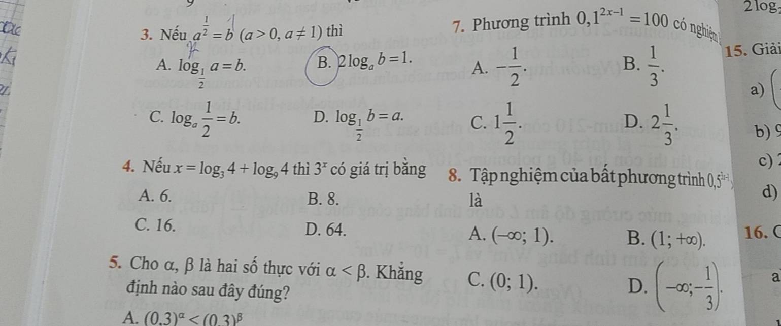 2log
3. Nếu a^(frac 1)2=b(a>0,a!= 1) thì
7. Phương trình 0, 1^(2x-1)=100 có nghiệp
A. log _ 1/2 a=b. - 1/2 .  1/3 . 
15. Giải
B. 2log _ab=1. B.
A.
a)
C. log _a 1/2 =b.
D. log _ 1/2 b=a. 1 1/2 . 2 1/3 . 
C.
D.
b) 9
c) 2
4. Nếu x=log _34+log _94 thì 3^x có giá trị bǎng 8. Tập nghiệm của bất phương trình 0,5
A. 6. B. 8. là
d)
C. 16. D. 64. A. (-∈fty ;1). B. (1;+∈fty ). 16. (
5. Cho α, β là hai số thực với alpha . Khẳng C. (0;1). (-∈fty ;- 1/3 ). 
định nào sau đây đúng?
D.
a
A. (0.3)^alpha 