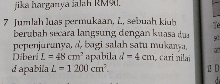 jika harganya ialah RM90. 
7 Jumlah luas permukaan, L, sebuah kiub 
Te 
berubah secara langsung dengan kuasa dua SO 
pepenjurunya, d, bagi salah satu mukanya. an 
Diberi L=48cm^2 apabila d=4cm , cari nilai 
d apabila L=1200cm^2. 13 D