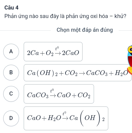 Phản ứng nào sau đây là phản ứng oxi hóa - khử?
Chọn một đáp án đúng
A 2Ca+O_2xrightarrow t^02CaO
B Ca(OH)_2+CO_2to CaCO_3+H_2O
C CaCO_3xrightarrow t^0CaO+CO_2
D CaO+H_2Oxrightarrow t^0Ca(OH)_2