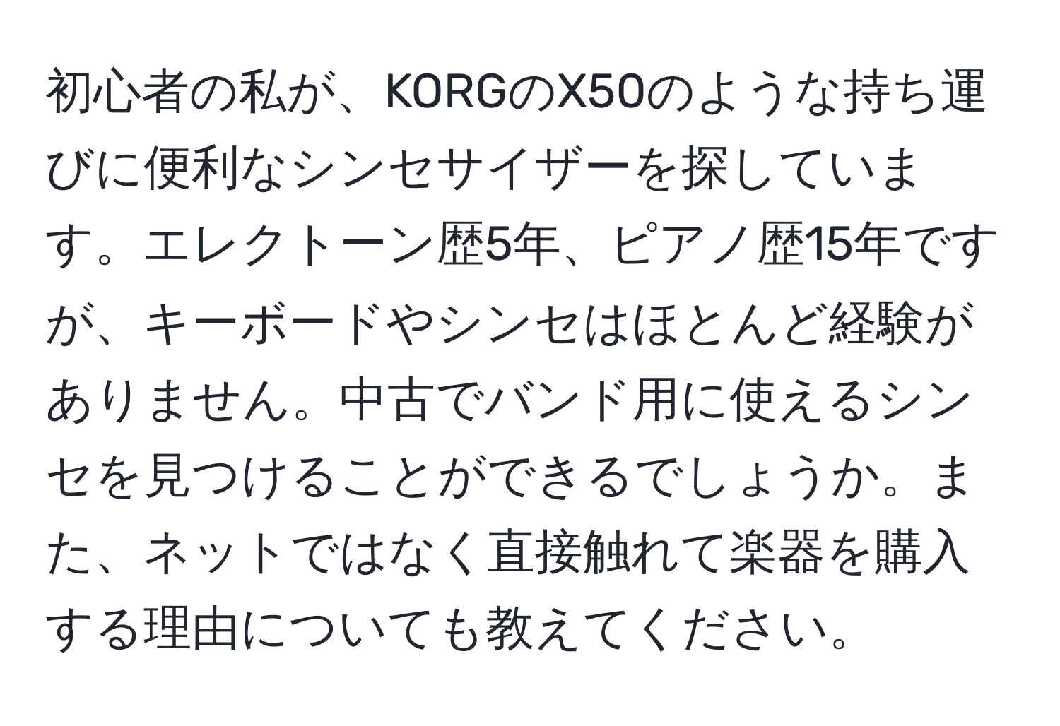 初心者の私が、KORGのX50のような持ち運びに便利なシンセサイザーを探しています。エレクトーン歴5年、ピアノ歴15年ですが、キーボードやシンセはほとんど経験がありません。中古でバンド用に使えるシンセを見つけることができるでしょうか。また、ネットではなく直接触れて楽器を購入する理由についても教えてください。