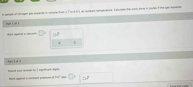 A sample of nitrogen gas expands in volume from 1.7 to 6.4 L at constant temperature. Calculate the work done in joules if the gas expands 
Part 1 of 3 
Work against a vacuum: □ J □ .sqrt 0^((□)
× 
Part 2 of 3 
Round your answer to 2 significant digits. 
Work against a constant pressure of 0.67 atm : □ J □ .0^□)
Save For Later