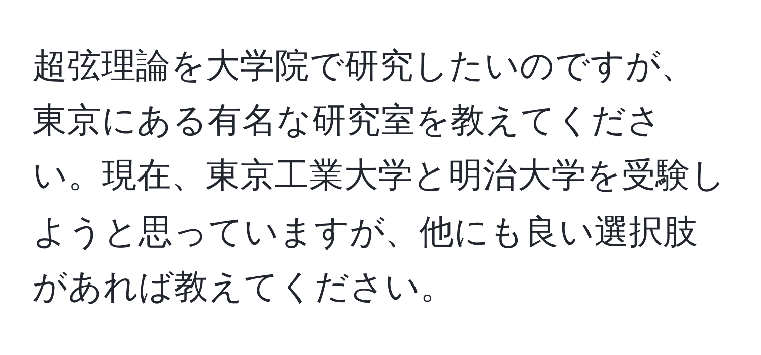 超弦理論を大学院で研究したいのですが、東京にある有名な研究室を教えてください。現在、東京工業大学と明治大学を受験しようと思っていますが、他にも良い選択肢があれば教えてください。