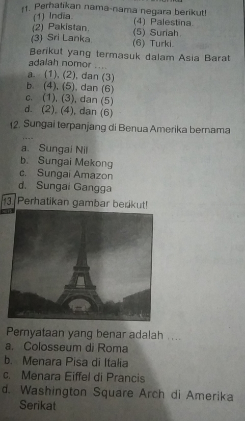 Perhatikan nama-nama negara berikut!
(1) India.
(4) Palestina.
(2) Pakistan. (5) Suriah.
(3) Sri Lanka. (6) Turki.
Berikut yang termasuk dalam Asia Barat
adalah nomor ....
a. (1), (2), dan (3)
b. (4), (5), dan (6)
c. (1), (3), dan (5)
d. (2), (4), dan (6)
12. Sungai terpanjang di Benua Amerika bernama
a. Sungai Nil
b. Sungai Mekong
c. Sungai Amazon
d. Sungai Gangga
13. Perhatikan gambar berikut!
Pernyataan yang benar adalah ....
a. Colosseum di Roma
b. Menara Pisa di Italia
c. Menara Eiffel di Prancis
d. Washington Square Arch di Amerika
Serikat