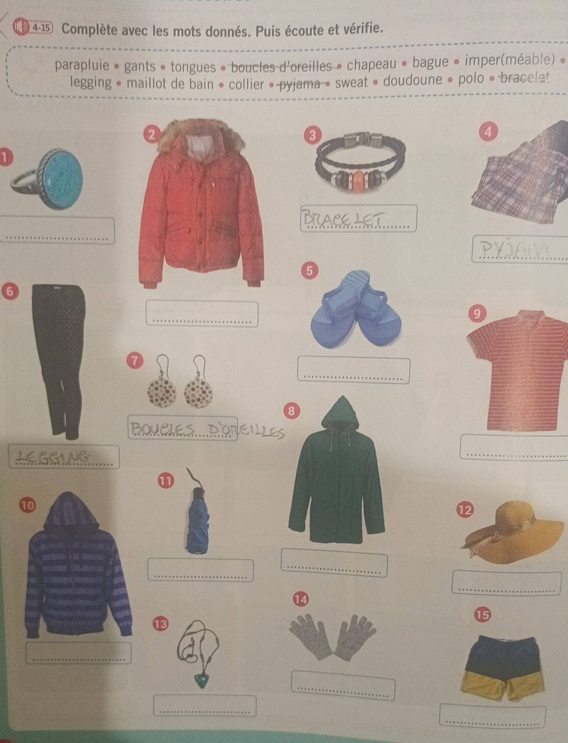 1 4-15 Complète avec les mots donnés. Puis écoute et vérifie. 
parapluie • gants • tongues • boucles d'oreilles • chapeau • bague • imper(méable) » 
legging • maillot de bain • collier • pyjama • sweat • doudoune • polo • bracelet 
1 
_ 

_ 
_ 
_ 
_ 
6 
_ 
a 
_ 
_SDONEULE 
LEGGING 
_ 
① 
_ 
_ 
_ 
14 
15 
13 
_ 
_ 
_ 
_