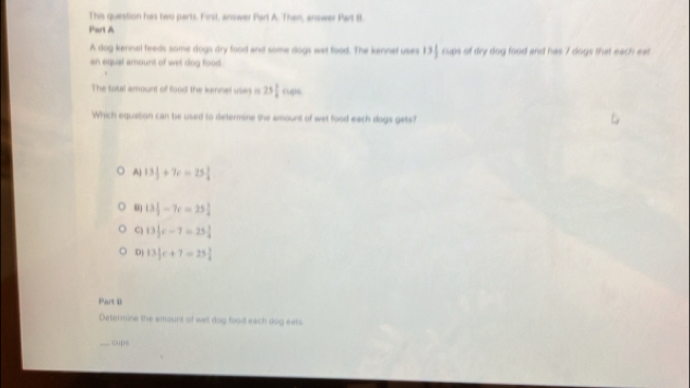 This question has two parts. First, answer Part A. Then, answer Part B.
Part A
A dog kennel feeds some dogs dry food and some dogs wet food. The kennel uses 13 1/2  cups of dry dog food and has 7 dogs that each eat
an equal amount of wet dog food.
The total amount of food the kennel uses is 25 1/2  c_te
Which equation can be used to determine the amount of wet food each dogs gets?
A| 13 1/2 +7c=25 1/4 
13 1/2 -7c=25 3/4 
C) 13|c-7=2c-7=25 1/4 
D 13|c+7=25|
Part B
Determine the amours of wet dog food each dog eats
cups