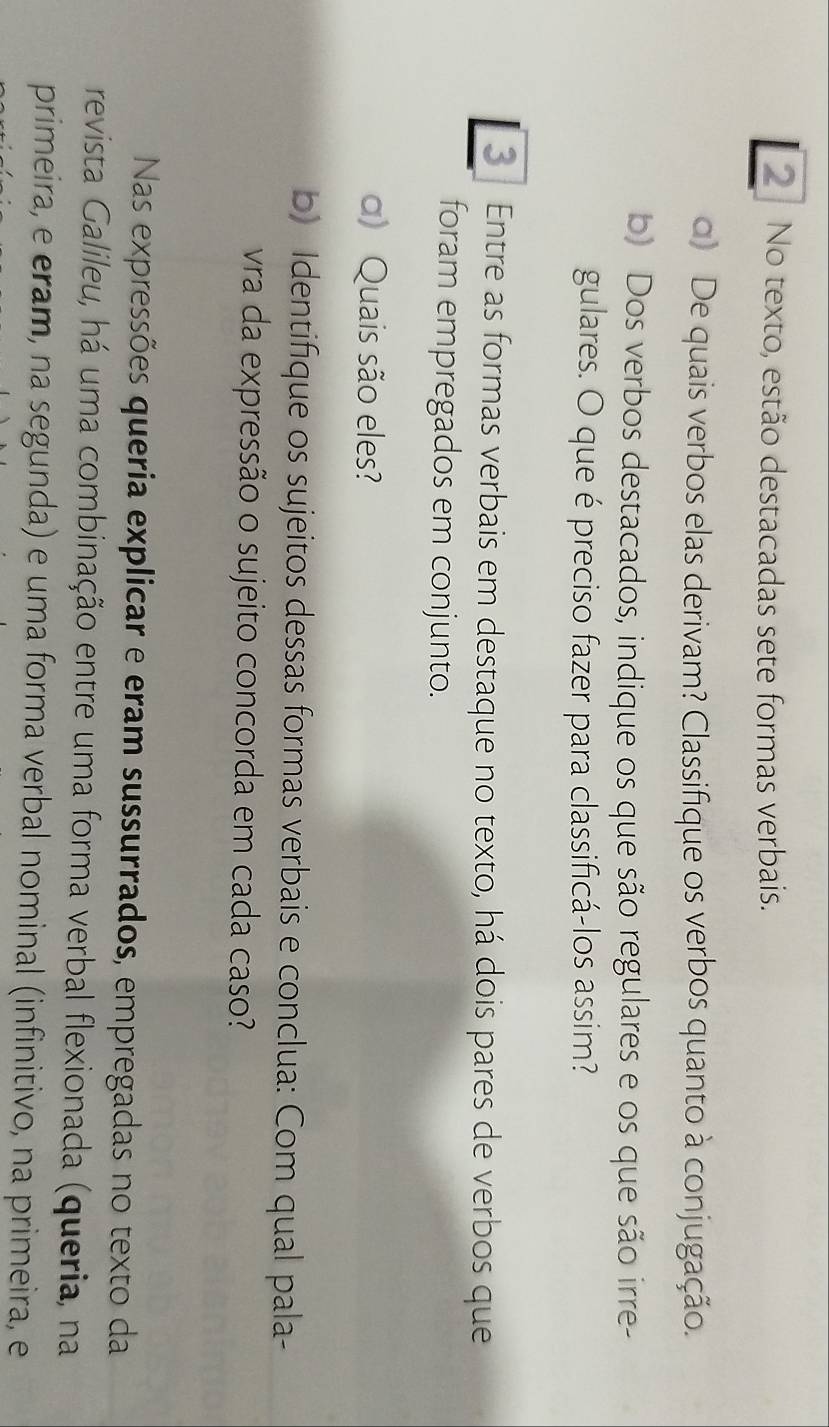 No texto, estão destacadas sete formas verbais. 
q) De quais verbos elas derivam? Classifique os verbos quanto à conjugação. 
b) Dos verbos destacados, indique os que são regulares e os que são irre- 
gulares. O que é preciso fazer para classificá-los assim? 
3 | Entre as formas verbais em destaque no texto, há dois pares de verbos que 
foram empregados em conjunto. 
α) Quais são eles? 
b) Identifique os sujeitos dessas formas verbais e conclua: Com qual pala- 
vra da expressão o sujeito concorda em cada caso? 
Nas expressões queria explicar e eram sussurrados, empregadas no texto da 
revista Galileu, há uma combinação entre uma forma verbal flexionada (queria, na 
primeira, e eram, na segunda) e uma forma verbal nominal (infinitivo, na primeira, e