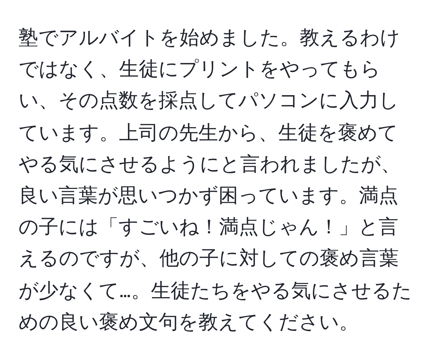 塾でアルバイトを始めました。教えるわけではなく、生徒にプリントをやってもらい、その点数を採点してパソコンに入力しています。上司の先生から、生徒を褒めてやる気にさせるようにと言われましたが、良い言葉が思いつかず困っています。満点の子には「すごいね！満点じゃん！」と言えるのですが、他の子に対しての褒め言葉が少なくて…。生徒たちをやる気にさせるための良い褒め文句を教えてください。