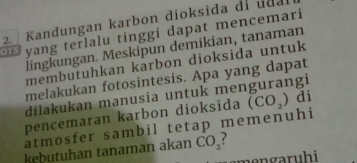 Kandungan karbon dioksida di udal 
yang terlalu tinggi dapat mencemari 
lingkungan. Meskipun demikian, tanaman 
membutuhkan karbon dioksida untuk 
melakukan fotosintesis. Apa yang dapat 
dilakukan manusia untuk mengurangi 
pencemaran karbon dioksida (CO_2) di 
atmosfer sambil tetap memenuhi 
kebutuhan tanaman akan CO_2
me n garuhi