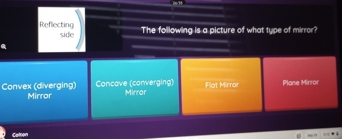 26/35
Reflecting
side
The following is a picture of what type of mirror?
Convex (diverging) Concave (converging) Flat Mirror Plane Mirror
Mirror Mirror
Colton Sep 25