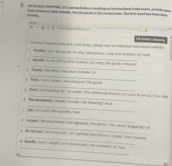 5' 
2 CB GLOBAL SHIPPING, US customs brokers handling an international trade event, provide some 
instructions on their website. Put the words in the correct order. The first word has been done 
already. 
≌www.CB_globalshipping.com 
CB Global shipping 
To ensure customs entry and avoid delays, please read the following instructions carefully: 
_ 
1 Provide / you / the goods / to ship / descriptions / clear and detailed / of / wish 
_ 
2 Identify / to be / HTS or BTN numbers / by using / the goods / shipped 
_ 
3 Clearly / the items / the value / indicate / of 
_ 
4 State / were / where / manufactured / the goods 
5 Send / and packing list / six copies / the commercial invoice / of / prior to arrival / four days 
_ 
6 The documents / details / include / the following / must 
7 List / of / each / the quantity / item 
_ 
_ 
8 Include / the documents / and signature / the person / the name / preparing / of 
_ 
9 Do not use / and lump sum / on / general descriptions / values / your invoices 
_ 
10 Specify / each / weight / and dimensions / the contents / of / box 
Dovr