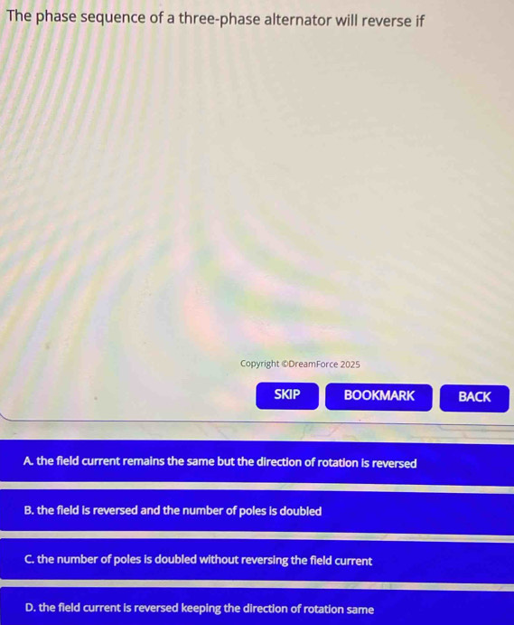 The phase sequence of a three-phase alternator will reverse if
Copyright ©DreamForce 2025
SKIP BOOKMARK BACK
A. the field current remains the same but the direction of rotation is reversed
B. the field is reversed and the number of poles is doubled
C. the number of poles is doubled without reversing the field current
D. the field current is reversed keeping the direction of rotation same