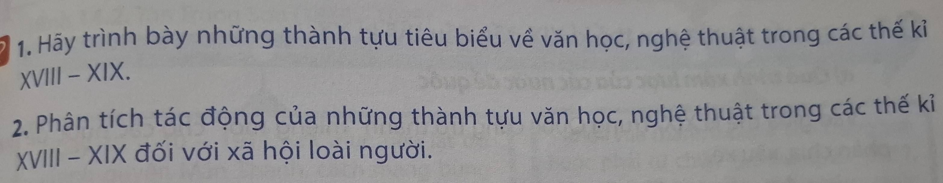 Hãy trình bày những thành tựu tiêu biểu về văn học, nghệ thuật trong các thế kỉ 
XVIII - XIX. 
2. Phân tích tác động của những thành tựu văn học, nghệ thuật trong các thế kỉ 
XVIII - XIX đối với xã hội loài người.