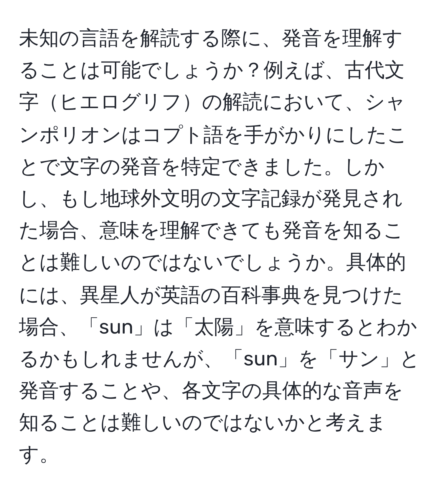 未知の言語を解読する際に、発音を理解することは可能でしょうか？例えば、古代文字ヒエログリフの解読において、シャンポリオンはコプト語を手がかりにしたことで文字の発音を特定できました。しかし、もし地球外文明の文字記録が発見された場合、意味を理解できても発音を知ることは難しいのではないでしょうか。具体的には、異星人が英語の百科事典を見つけた場合、「sun」は「太陽」を意味するとわかるかもしれませんが、「sun」を「サン」と発音することや、各文字の具体的な音声を知ることは難しいのではないかと考えます。