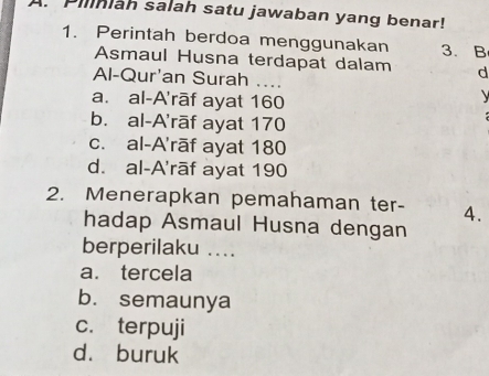 Piliniah salah satu jawaban yang benar!
1. Perintah berdoa menggunakan 3. B
Asmaul Husna terdapat dalam d
Al-Qur'an Surah ....
a. al-A'rāf ayat 160

b. al-A'rāf ayat 170
c. al-A'rāf ayat 180
d. al-A'rāf ayat 190
2. Menerapkan pemahaman ter- 4.
hadap Asmaul Husna dengan
berperilaku ....
a. tercela
b. semaunya
c. terpuji
d. buruk