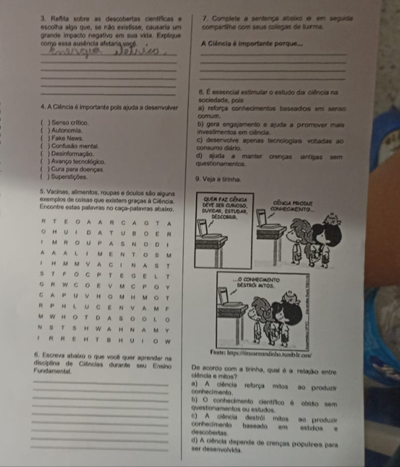 Reñita sobre as descobertas científicas e 7. Complete a sentença abeixo e em seguida
escolha algo que, se não existisse, causaria um compartilhe com seus colegas de tuirma.
grande impacto negativo em sua vida. Expéique
como essa ausência afetaria você. A Ciência é importante porque...
__
__
_
_
_
_
_
_8. É essencial estimular o estudo da ciência na
sociedade, pois
4. A Ciência é importante pois ajuda a desenvolver a) reforça conhecimentos baseados em senso
comurn.
 ) Senso crítico. b) gera engajamento e ajudə a promover mais
) Autonomia. investimentos em ciência.
) Fake News. c) desenvolve apenas tecnologias voitadas ao
consumo diário.
) Confusão mental. d) ajuda a manter crenças antigas sem
) Desinformação.
 ) Avanço tecnológico. questionamentos.
) Cura para doenças.
) Superstições. 9. Veja a tirinha.
5. Vacinas, alimentos, roupas e óculos são alguns
exemplos de coisas que existem graças à Ciência. 
Encontre estas palavras no caça-palavras abaixo.
R T E O A A R C A G T A
OH U I D A T U BO E R
IM R O U P A S NO D I
A A A L I M E N T O B M
I H M M V A C I N A S T
S T F O C P T E G E L T
G R W C O E V M C P O Y
C A P U V H O M H MO T
RP H L U C E N V AM F
M W H OT D A S O O L O
N S T S H WA H N A M Y
I R R E H T B H U I O W
6. Escreva abaixo o que você quer aprender na
disciplina de Ciências durante seu Ensino De acordo com a tirinha, qual é a relação entre
_
Fundamental. ciência e mitos?
_a) A ciência reforça mitos ao produzir
_
conhecimento.
_b) O conhecimento científico é obido sem
_
questionamentos ou estudos
_
c) A ciência destrói mitos ao produzir
_
conhecimento baseado em estdos e
_
descobertas.
_
d) A ciência depende de crenças populires para
ser desenvolvida.