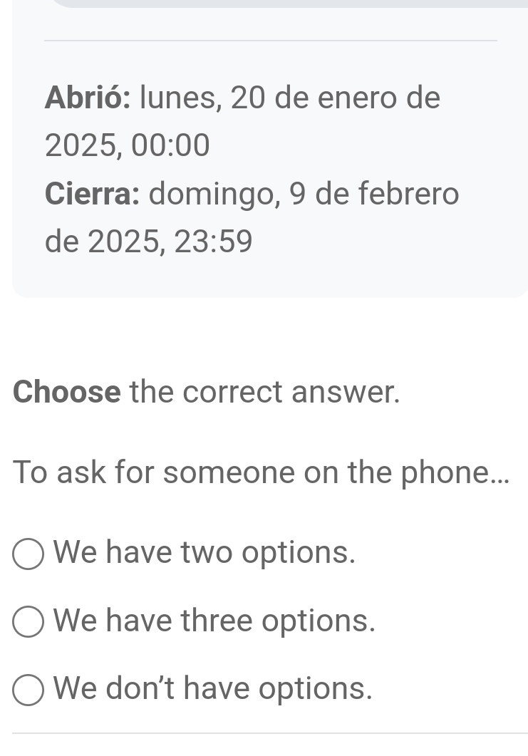 Abrió: lunes, 20 de enero de
2025, 00:00 
Cierra: domingo, 9 de febrero
de 2025, 23:59 
Choose the correct answer.
To ask for someone on the phone...
We have two options.
We have three options.
We don't have options.