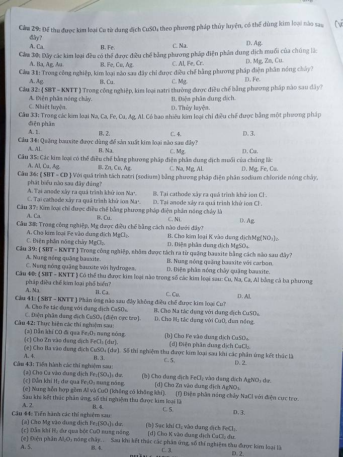 Để thu được kim loại Cu từ dung dịch CuSO₄ theo phương pháp thủy luyện, có thể dùng kim loại nào sau Cv
đây?
A. Ca. B. Fe. C. Na. D. Ag.
Câu 30: Dãy các kim loại đều có thể được điều chế bằng phương pháp điện phân dung dịch muối của chúng là:
A. Ba, Ag, Au. B. F e,Cu,Ag. C. Al, Fe, Cr. D. Mg, Zn, Cu.
Câu 31: Trong công nghiệp, kim loại nào sau đây chỉ được điều chế bằng phương pháp điện phân nóng chây?
A. AE
B. Cu. C. Mg. D. Fe.
Câu 32:  SBT - KNTT  Trong công nghiệp, kim loại natri thường được điều chế bằng phương pháp nào sau đây?
A. Điện phân nóng chảy. B. Điện phân dung dịch.
C. Nhiệt luyện. D. Thủy luyện.
Câu 33: Trong các kim loại Na , Ca, Fe, Cu, Ag, Al. Có bao nhiêu kim loại chỉ điều chế được bằng một phương pháp
điện phân
A. 1. B. 2. C. 4. D. 3.
Câu 34: Quặng bauxite được dùng để sản xuất kim loại nào sau đây?
A. Al. B. Na. C. Mg. D. Cu.
Câu 35: Các kim loại có thể điều chế bằng phương pháp điện phân dung dịch muối của chúng là:
A. Al, Cu, Ag. B. Zn, Cu, Ag. C. Na, Mg, Al. D. Mg, Fe, Cu.
Cầu 36:  SB r-cb) # Với quá trình tách natri (sodium) bằng phương pháp điện phân sodium chloride nóng chảy,
phát biểu nào sau dây đúng?
A. Tại anode xảy ra quá trình khử ion Na·. B. Tại cathode xây ra quá trình khử ion Cl .
C. Tại cathode xảy ra quá trình khử ion Na·. D. Tại anode xảy ra quá trình khử ion Cl .
Câu 37: Kim loại chỉ được điều chế bằng phương pháp điện phân nóng chảy là
A. Ca. B. Cu. C. Ni. D. Ag.
Câu 38: Trong công nghiệp, Mg được điều chế bằng cách nào dưới đây?
A. Cho kim loại Fe vào dung dịch MgCl_2. B. Cho kim loại K vào dung dịchMg(NO₃)₂.
C. Điện phân nóng chảy MgCl₂. D. Điện phân dung dịch MgSO₄.
Câu 39 :  SBT - KN TT  Trong công nghiệp, nhôm được tách ra từ quặng bauxite bằng cách nào sau đây?
A. Nung nóng quặng bauxite. B. Nung nóng quặng bauxite với carbon.
C. Nung nóng quặng bauxite với hydrogen. D. Điện phân nóng chảy quặng bauxite.
Câu 40:  SBT - KNTT  Có thể thu được kim loại nào trong số các kim loại sau: Cu, Na, Ca, Al bằng cả ba phương
pháp điều chế kim loại phố biến?
B. Ca.
A. Na. C. Cu. D. Al.
Câu 41:  SBT - KNTT  Phản ứng nào sau đây không điều chế được kim loại Cu?
A. Cho Fe tác dụng với dung dịch C uSO_4 B. Cho Na tác dụng với dung dịch CuSO₄.
C. Điện phân dung dịch CuSO. 4  ( điện cực trợ). D. Cho H_2 tác dụng với CuO, đun nóng.
Câu 42: Thực hiện các thí nghiệm sau:
(a) Dẫn khí CO đi qua F e_2O_3 nung nóng. (b) Cho Fe vào dung dịch CuSO t.
(c) Cho Zn vào dung dịch FeCl_3(du (d) Điện phân dung dịch CuCl₂.
(e) Cho Ba vào dung dịch CuSO₄ (dư). Số thí nghiệm thu được kim loại sau khi các phản úng kết thúc là
A. 4. B. 3. D. 2.
C. 5.
Câu 43: Tiến hành các thí nghiệm sau:
(a) Cho Cu vào dung dịch Fe₂ (SO_4) du. (b) Cho dung dịch FeCl_2 vào dung dịch AgNO_3 dư.
(c) Dẫn khí H_2 dự qua Fe_2O n ng nóng (d) Cho Zn vào dung dịch AgNO_3.
(e) Nung hỗn hợp gồm Al và CuO (không có không khí). (f) Điện phân nóng chảy NaCl với điện cực trơ.
Sau khi kết thúc phản ứng, số thí nghiệm thu được kim loại là D. 3.
A. 2. B. 4.
Câu 44: Tiến hành các thí nghiệm sau: C. 5.
(a) Cho Mg vào dung dịch Fe_2(SO_4)_3dur (b) Suc khí Cl_2 vào dung dịch FeCl_2.
(c) Dẫn khí H₂ dư qua bột CuO nung nóng. (d) Cho K vào dung dịch CuCl_2 du.
(e) Điện phân Al_2O_3 nóng chảy.  Sau khi kết thúc các phản ứng, số thí nghiệm thu được kim loại là
A. 5. B. 4. C. 3. D. 2.