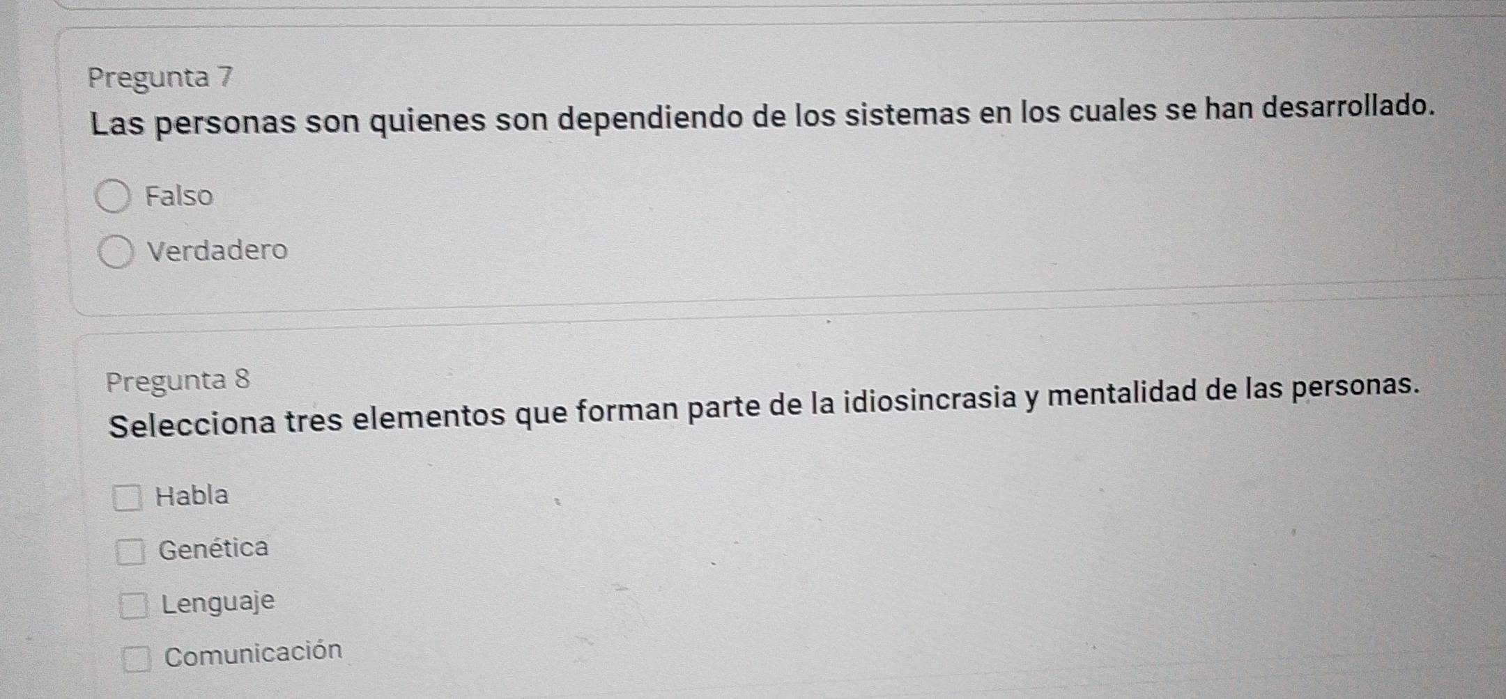 Pregunta 7
Las personas son quienes son dependiendo de los sistemas en los cuales se han desarrollado.
Falso
Verdadero
Pregunta 8
Selecciona tres elementos que forman parte de la idiosincrasia y mentalidad de las personas.
Habla
Genética
Lenguaje
Comunicación