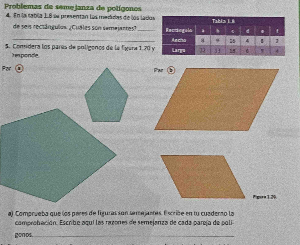 Problemas de semejanza de polígonos 
4. En la tabla 1.8 se presentan las medidas de los lado 
de seis rectángulos. ¿Cuáles son semejantes? _ 
_ 
5. Considera los pares de polígonos de la figura 1.20
responde. 
Par a 
Figura 1.20. 
a) Comprueba que los pares de figuras son semejantes. Escribe en tu cuaderno la 
comprobación. Escribe aquí las razones de semejanza de cada pareja de polí- 
gonos._