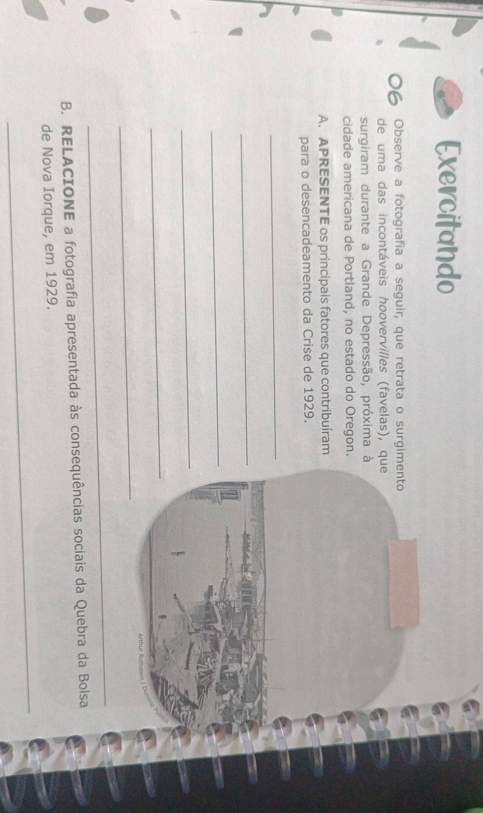 Exercitando 
Observe a fotografia a seguir, que retrata o surgimento 
de uma das incontáveis hoovervilles (favelas), que 
surgiram durante a Grande Depressão, próxima à 
cidade americana de Portland, no estado do Oregon. 
A. APRESENTE os principais fatores que contribuíram 
para o desencadeamento da Crise de 1929. 
_ 
_ 
_ 
_ 
_ 
_ 
_ 
B. RELACIONE a fotografia apresentada às consequências sociais da Quebra da Bolsa 
de Nova Iorque, em 1929. 
_