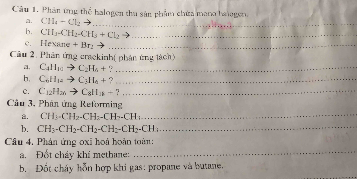 Phản ứng thế halogen thu sản phẩm chứa mono halogen. 
a. CH_4+Cl_2 _ 
b. CH_3-CH_2-CH_3+Cl_2 _ 
c. Hexane +Br_2 _ 
Câu 2. Phản ứng crackinh( phản ứng tách) 
a. C_4H_10to C_2H_6+ ?_ 
b. C_6H_14to C_3H_6+ ?_ 
c. C_12H_26to C_8H_18+ ?_ 
Câu 3. Phản ứng Reforming 
a. CH_3-CH_2-CH_2-CH_2-CH_3
_ 
b. CH_3-CH_2-CH_2-CH_2-CH_2-CH_3 _ 
Câu 4. Phản ứng oxi hoá hoàn toàn: 
a. Đốt cháy khí methane: 
_ 
b. Đốt cháy hỗn hợp khí gas: propane và butane. 
_