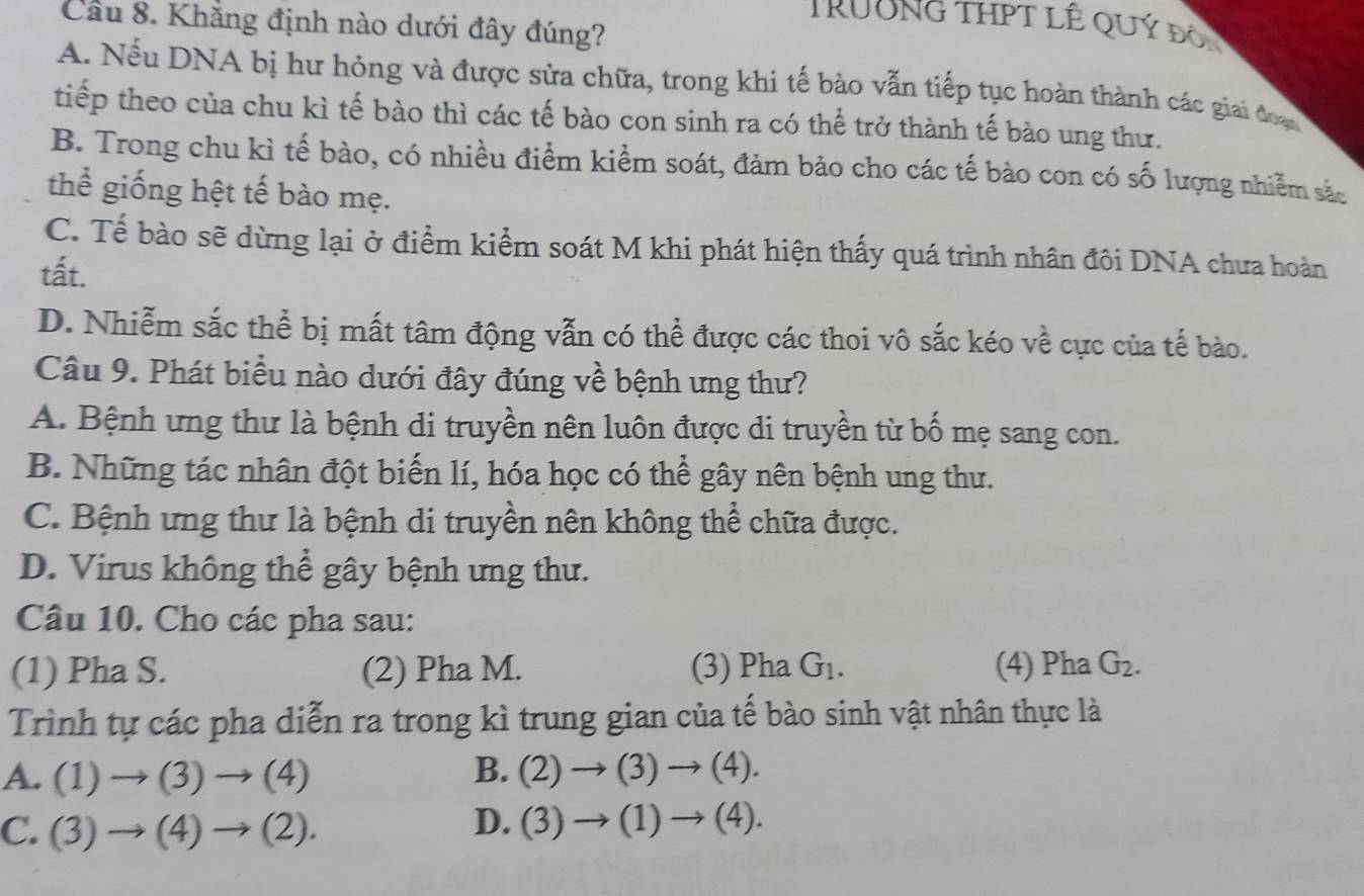 Khẳng định nào dưới đây đúng?
TRUONG THPT LÊ QUý đôi
A. Nếu DNA bị hư hỏng và được sửa chữa, trong khi tế bào vẫn tiếp tục hoàn thành các giai đoạc
tiếp theo của chu kì tế bào thì các tế bào con sinh ra có thể trở thành tế bào ung thư.
B. Trong chu kì tế bào, có nhiều điểm kiểm soát, đảm bảo cho các tế bào con có số lượng nhiễm sắc
thể giống hệt tế bào mẹ.
C. Tế bào sẽ dừng lại ở điểm kiểm soát M khi phát hiện thấy quá trình nhân đôi DNA chưa hoàn
tất.
D. Nhiễm sắc thể bị mất tâm động vẫn có thể được các thoi vô sắc kéo về cực của tế bào.
Câu 9. Phát biểu nào dưới đây đúng về bệnh ưng thư?
A. Bệnh ưng thư là bệnh di truyền nên luôn được di truyền từ bố mẹ sang con.
B. Những tác nhân đột biến lí, hóa học có thể gây nên bệnh ung thư.
C. Bệnh ưng thư là bệnh di truyền nên không thể chữa được.
D. Virus không thể gây bệnh ưng thư.
Câu 10. Cho các pha sau:
(1) Pha S. (2) Pha M. (3) Pha G_1. (4) Pha G_2. 
Trình tự các pha diễn ra trong kì trung gian của tế bào sinh vật nhân thực là
A. (1)to (3)to (4) B. (2)to (3)to (4).
D.
C. (3)to (4)to (2). (3)to (1)to (4).