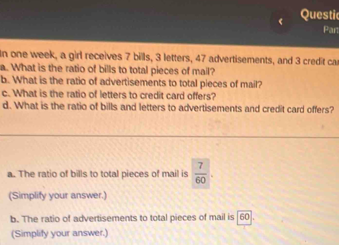 Questic 
Part 
In one week, a girl receives 7 bills, 3 letters, 47 advertisements, and 3 credit car 
a. What is the ratio of bills to total pieces of mail? 
b. What is the ratio of advertisements to total pieces of mail? 
c. What is the ratio of letters to credit card offers? 
d. What is the ratio of bills and letters to advertisements and credit card offers? 
a. The ratio of bills to total pieces of mail is  7/60  ` 
(Simplify your answer.) 
b. The ratio of advertisements to total pieces of mail is 60 ]. 
(Simplify your answer.)