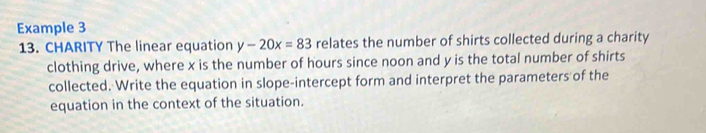 Example 3 
13. CHARITY The linear equation y-20x=83 relates the number of shirts collected during a charity 
clothing drive, where x is the number of hours since noon and y is the total number of shirts 
collected. Write the equation in slope-intercept form and interpret the parameters of the 
equation in the context of the situation.