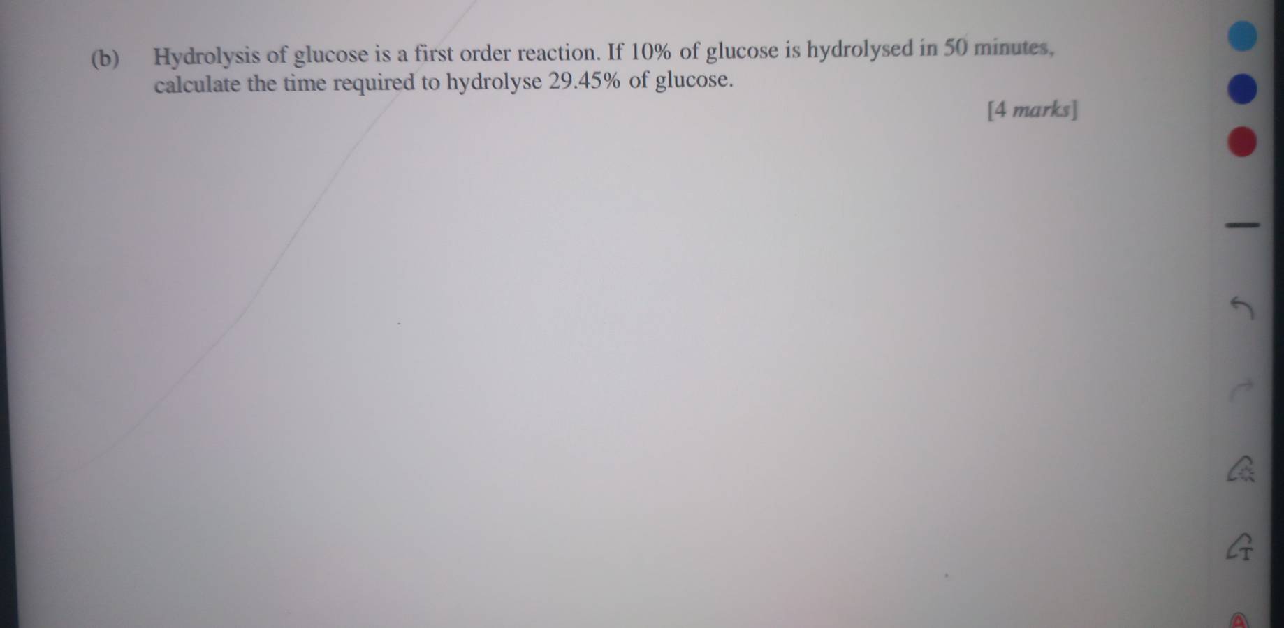 Hydrolysis of glucose is a first order reaction. If 10% of glucose is hydrolysed in 50 minutes, 
calculate the time required to hydrolyse 29.45% of glucose. 
[4 marks]