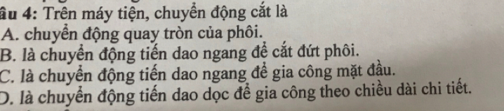 âu 4: Trên máy tiện, chuyển động cắt là
A. chuyển động quay tròn của phôi.
B. là chuyển động tiến dao ngang để cắt đứt phôi.
C. là chuyển động tiến dao ngang để gia công mặt đầu.
D. là chuyển động tiến dao dọc để gia công theo chiều dài chi tiết.