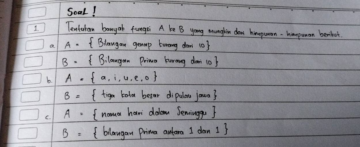 Soal! 
1. Tentukan banyak fungsi A ke B yang munglin dari himpuman-himpuman beribot. 
a. A= Blangan genap turang dari 103
B= Bilaugan Prima kurang dar 1o? 
b. A=  a,i,u,e,o
B= (tiga kota besar dipulau jawa? 
C. A= I nama havi dalam Seminggu ?
B= (bilaugan Prima antaro I dan 13