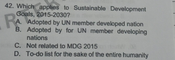 Which applies to Sustainable Development
Goals, 2015-2030?
A. Adopted by UN member developed nation
B. Adopted by for UN member developing
nations
C. Not related to MDG 2015
D. To-do list for the sake of the entire humanity