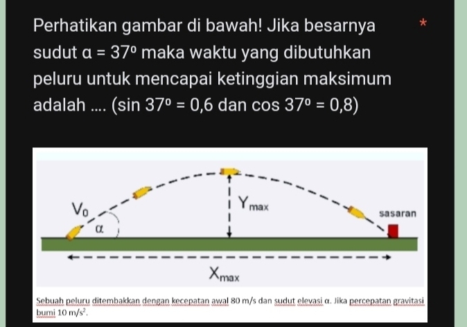 Perhatikan gambar di bawah! Jika besarnya
sudut a=37° maka waktu yang dibutuhkan
peluru untuk mencapai ketinggian maksimum
adalah .... (sin 37°=0,6 dan cos 37°=0,8)
Sebuah peluru ditembakkan dengan kecepatan awal 80 m/s dan sudut elevasi α. Jika percepatan gravitasi
bumi 10m/s^2.