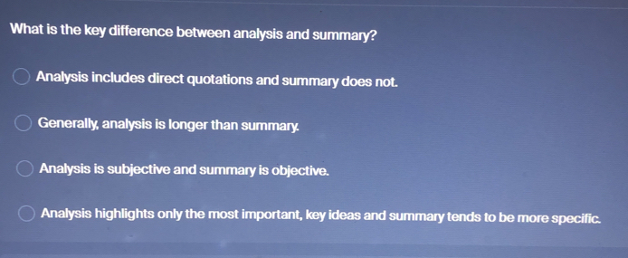 What is the key difference between analysis and summary?
Analysis includes direct quotations and summary does not.
Generally, analysis is longer than summary.
Analysis is subjective and summary is objective.
Analysis highlights only the most important, key ideas and summary tends to be more specific.