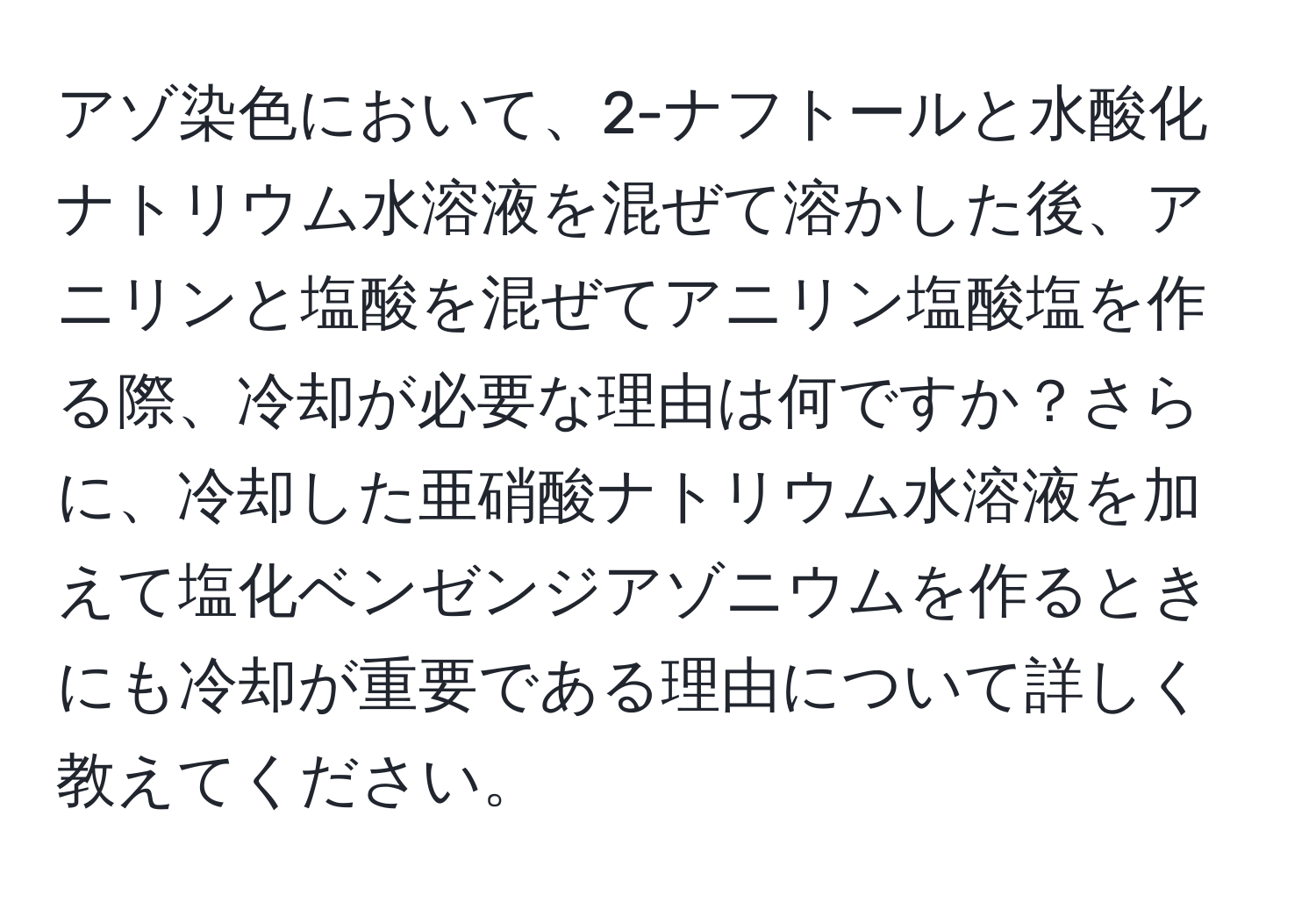 アゾ染色において、2-ナフトールと水酸化ナトリウム水溶液を混ぜて溶かした後、アニリンと塩酸を混ぜてアニリン塩酸塩を作る際、冷却が必要な理由は何ですか？さらに、冷却した亜硝酸ナトリウム水溶液を加えて塩化ベンゼンジアゾニウムを作るときにも冷却が重要である理由について詳しく教えてください。