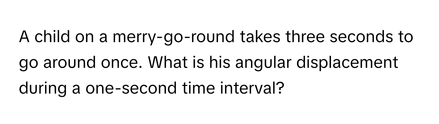 A child on a merry-go-round takes three seconds to go around once. What is his angular displacement during a one-second time interval?