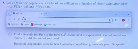 Let P(t) be the population of Colorado in millions as a function of time t years after 2000, 
with P(3)=4.55 and P(9)=5.02
New ldb 
G 
☆ 
Bulf Portal Cacun Sailor Soog 
(b) Find a formula for P(t) in the form Ca^t , assuming it is exponential. Do not round any 
numbers until the end of your work. 
Based on your model, describe how Colorado’s population grows each year. Be specific.