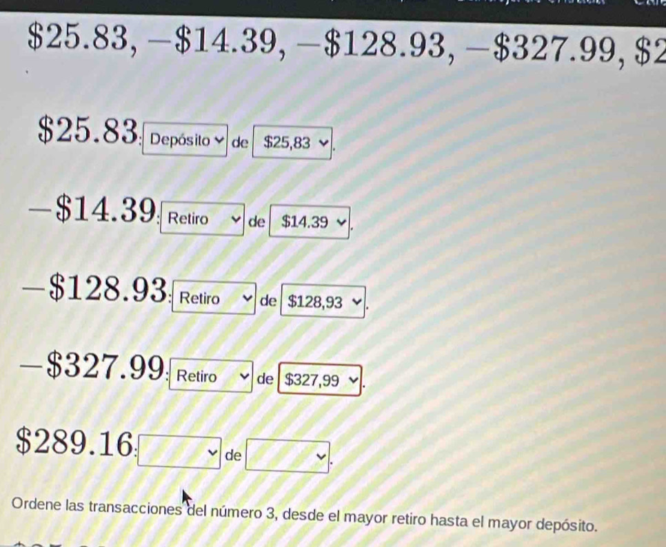 $25.83, − $14.39, − $128.93, − $327.99, $2
$25.83 Depósito de $25,83
-$14.39 Retiro de $14.39
-$128.93 : Retiro de $128,93
- $327.99 Retiro de $327,99
$289.16
de 
Ordene las transacciones del número 3, desde el mayor retiro hasta el mayor depósito.