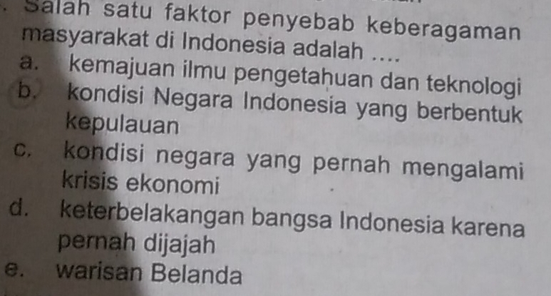 Salah satu faktor penyebab keberagaman
masyarakat di Indonesia adalah ....
a. kemajuan ilmu pengetahuan dan teknologi
b. kondisi Negara Indonesia yang berbentuk
kepulauan
c. kondisi negara yang pernah mengalami
krisis ekonomi
d. keterbelakangan bangsa Indonesia karena
pernah dijajah
e. warisan Belanda