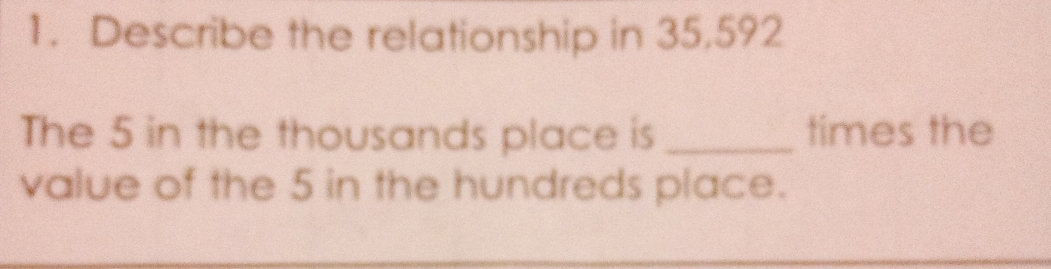 Describe the relationship in 35,592
The 5 in the thousands place is _times the 
value of the 5 in the hundreds place.